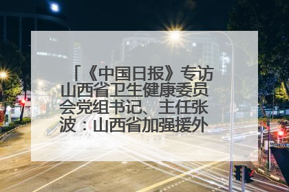 《中国日报》专访山西省卫生健康委员会党组书记、主任张波：山西省加强援外医疗工作 构建中非卫生健康共同体
