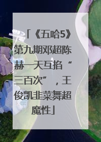 《五哈5》第九期邓超陈赫一天互掐“三百次”，王俊凯韭菜舞超魔性