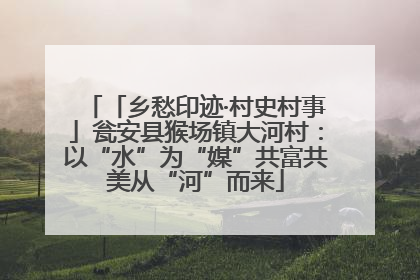 「乡愁印迹·村史村事」瓮安县猴场镇大河村：以“水”为“媒”共富共美从“河”而来
