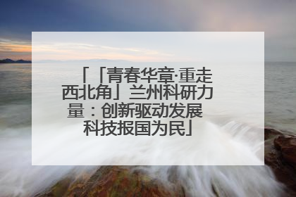 「青春华章·重走西北角」兰州科研力量：创新驱动发展 科技报国为民