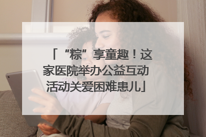 “粽”享童趣！这家医院举办公益互动活动关爱困难患儿