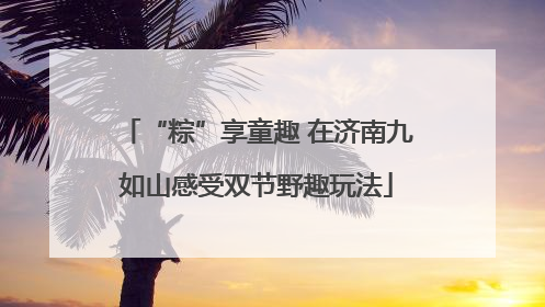 “粽”享童趣 在济南九如山感受双节野趣玩法