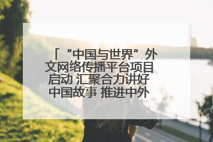 “中国与世界”外文网络传播平台项目启动 汇聚合力讲好中国故事 推进中外文明交流互鉴