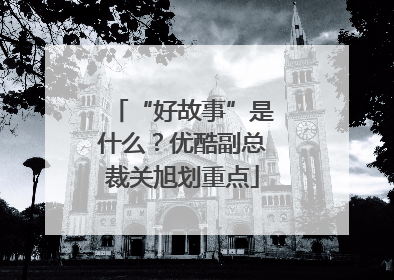 “好故事”是什么？优酷副总裁关旭划重点