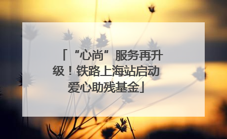 “心尚”服务再升级！铁路上海站启动爱心助残基金
