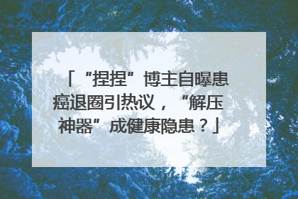“捏捏”博主自曝患癌退圈引热议，“解压神器”成健康隐患？