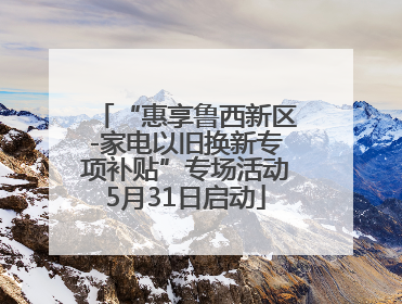 “惠享鲁西新区-家电以旧换新专项补贴”专场活动5月31日启动