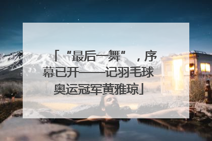 “最后一舞”，序幕已开——记羽毛球奥运冠军黄雅琼