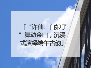 “许仙、白娘子”舞动金山，沉浸式演绎端午古韵