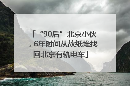 “90后”北京小伙，6年时间从故纸堆找回北京有轨电车