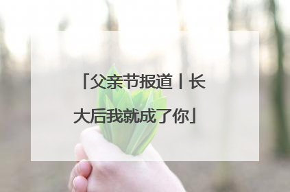 父亲节报道丨长大后我就成了你
