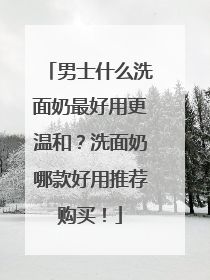 男士什么洗面奶最好用更温和？洗面奶哪款好用推荐购买！
