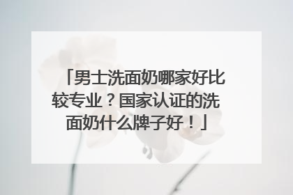 男士洗面奶哪家好比较专业？国家认证的洗面奶什么牌子好！