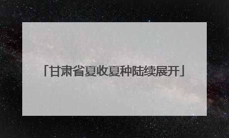 甘肃省夏收夏种陆续展开