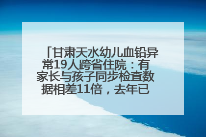 甘肃天水幼儿血铅异常19人跨省住院：有家长与孩子同步检查数据相差11倍，去年已有幼儿出现症状