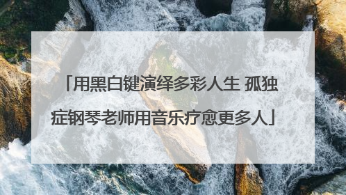 用黑白键演绎多彩人生 孤独症钢琴老师用音乐疗愈更多人