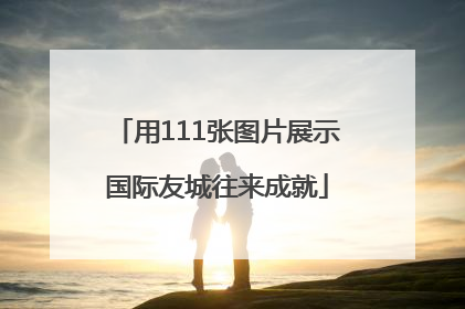 用111张图片展示国际友城往来成就