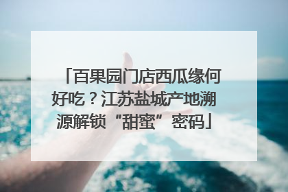 百果园门店西瓜缘何好吃？江苏盐城产地溯源解锁“甜蜜”密码
