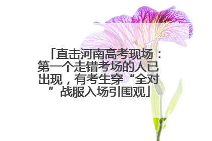 直击河南高考现场：第一个走错考场的人已出现，有考生穿“全对”战服入场引围观