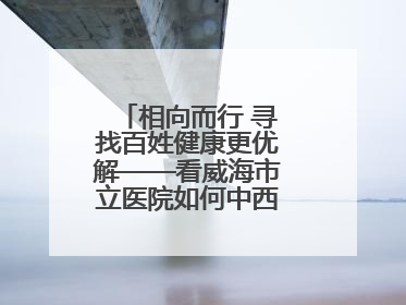 相向而行 寻找百姓健康更优解——看威海市立医院如何中西医协同攻关