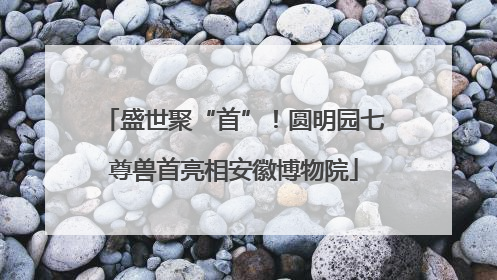 盛世聚“首”！圆明园七尊兽首亮相安徽博物院