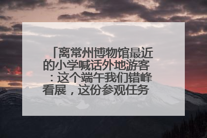 离常州博物馆最近的小学喊话外地游客：这个端午我们错峰看展，这份参观任务单赶快收藏