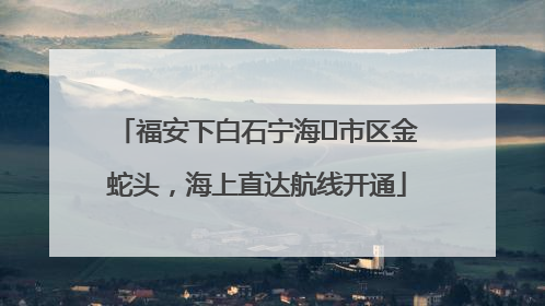 福安下白石宁海⇆市区金蛇头，海上直达航线开通