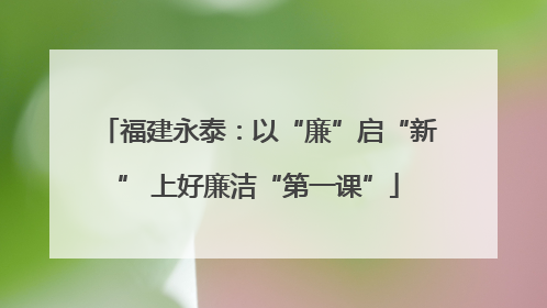 福建永泰：以“廉”启“新” 上好廉洁“第一课”