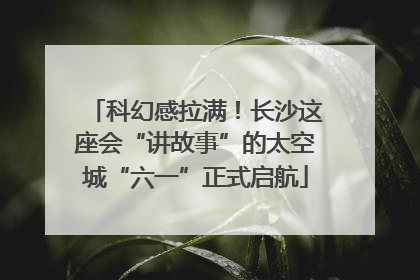 科幻感拉满！长沙这座会“讲故事”的太空城“六一”正式启航