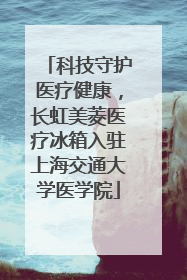 科技守护医疗健康，长虹美菱医疗冰箱入驻上海交通大学医学院