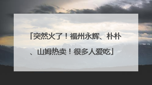 突然火了！福州永辉、朴朴、山姆热卖！很多人爱吃