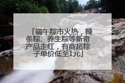 端午粽市火热，辣条粽、养生粽等新奇产品走红，有商超粽子单价低至1元