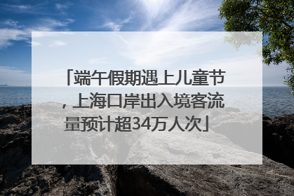 端午假期遇上儿童节，上海口岸出入境客流量预计超34万人次