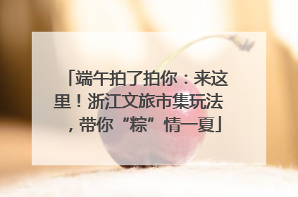端午拍了拍你：来这里！浙江文旅市集玩法，带你“粽”情一夏