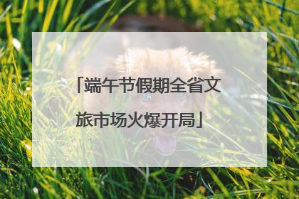 端午节假期全省文旅市场火爆开局