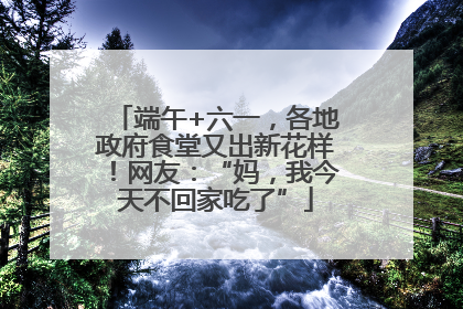端午+六一，各地政府食堂又出新花样！网友：“妈，我今天不回家吃了”