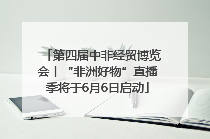 第四届中非经贸博览会丨“非洲好物”直播季将于6月6日启动