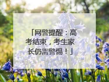 网警提醒：高考结束，考生家长仍需警惕！