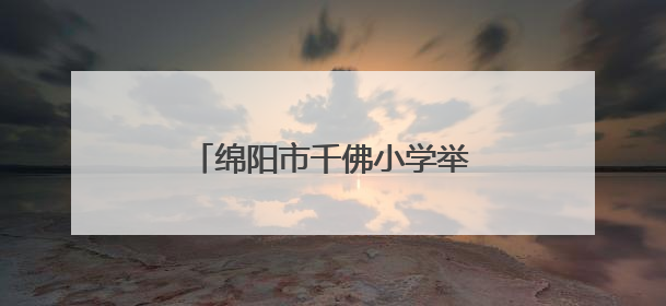 绵阳市千佛小学举行“六一”庆祝活动：强国少年展新颜