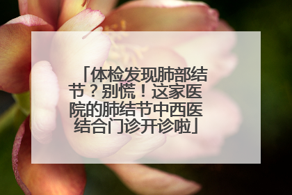 体检发现肺部结节？别慌！这家医院的肺结节中西医结合门诊开诊啦
