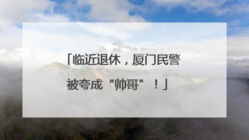 临近退休，厦门民警被夸成“帅哥”！