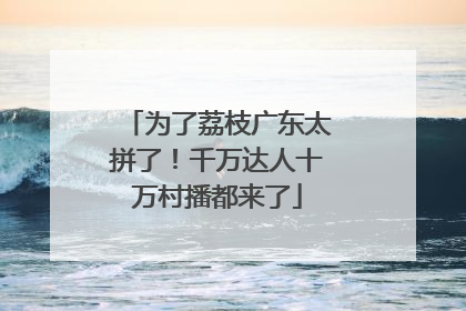 为了荔枝广东太拼了！千万达人十万村播都来了