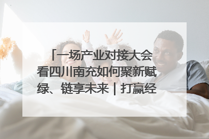 一场产业对接大会 看四川南充如何聚新赋绿、链享未来｜打赢经济发展翻身仗