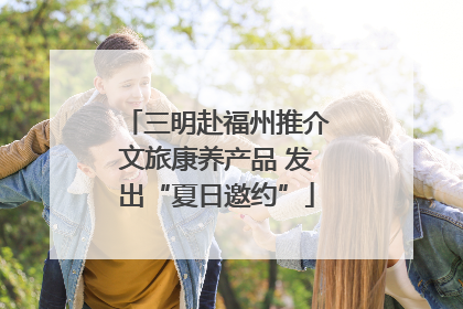 三明赴福州推介文旅康养产品 发出“夏日邀约”