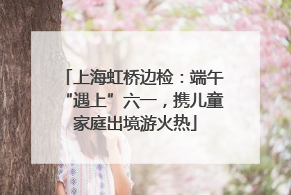 上海虹桥边检：端午“遇上”六一，携儿童家庭出境游火热