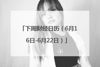 下周财经日历（6月16日-6月22日）