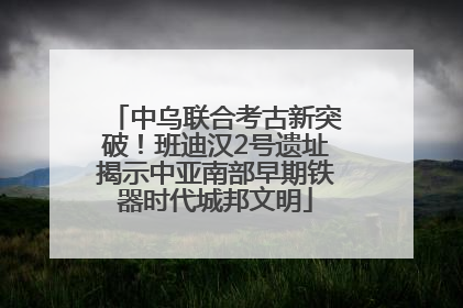 中乌联合考古新突破！班迪汉2号遗址揭示中亚南部早期铁器时代城邦文明