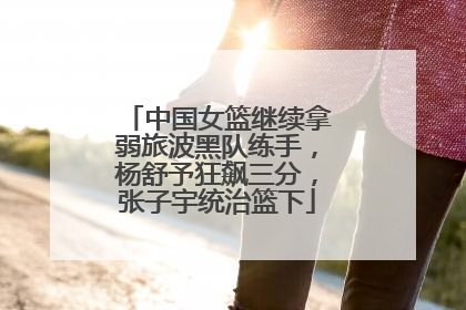 中国女篮继续拿弱旅波黑队练手，杨舒予狂飙三分，张子宇统治篮下