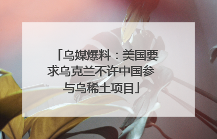 乌媒爆料：美国要求乌克兰不许中国参与乌稀土项目