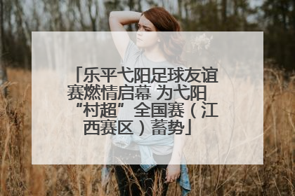 乐平弋阳足球友谊赛燃情启幕 为弋阳“村超”全国赛（江西赛区）蓄势